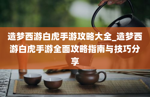 造梦西游白虎手游攻略大全_造梦西游白虎手游全面攻略指南与技巧分享