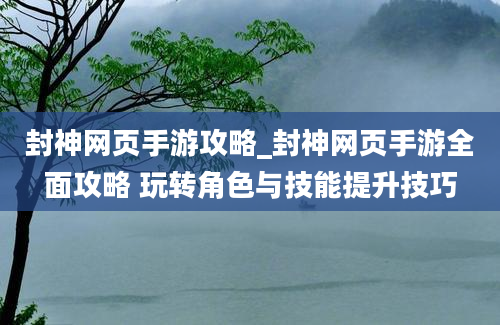 封神网页手游攻略_封神网页手游全面攻略 玩转角色与技能提升技巧