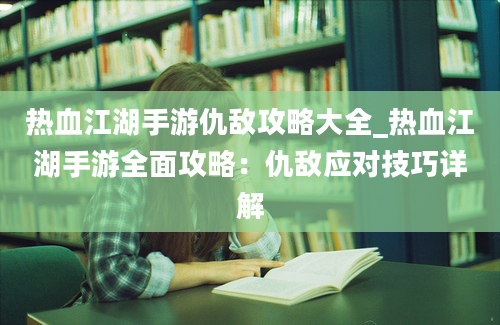 热血江湖手游仇敌攻略大全_热血江湖手游全面攻略：仇敌应对技巧详解