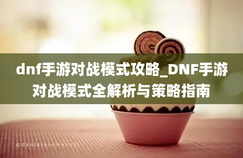 dnf手游对战模式攻略_DNF手游对战模式全解析与策略指南