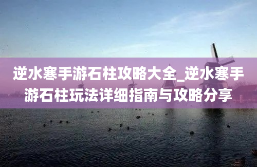 逆水寒手游石柱攻略大全_逆水寒手游石柱玩法详细指南与攻略分享