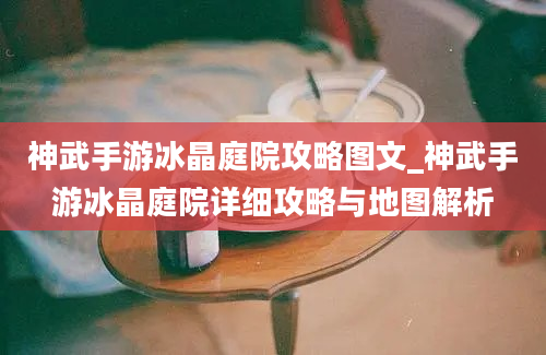 神武手游冰晶庭院攻略图文_神武手游冰晶庭院详细攻略与地图解析