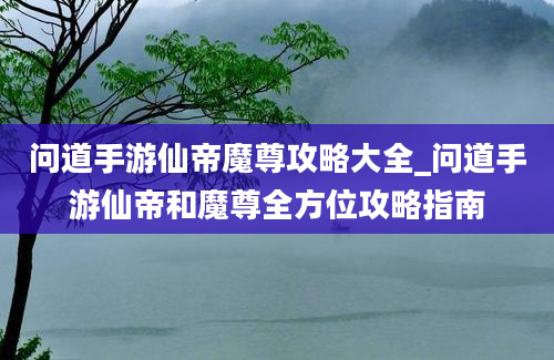 问道手游仙帝魔尊攻略大全_问道手游仙帝和魔尊全方位攻略指南