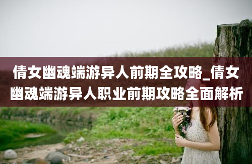 倩女幽魂端游异人前期全攻略_倩女幽魂端游异人职业前期攻略全面解析