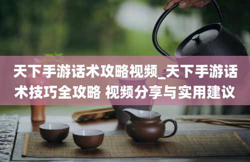 天下手游话术攻略视频_天下手游话术技巧全攻略 视频分享与实用建议