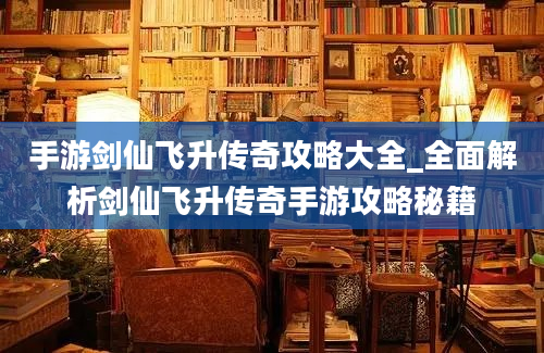 手游剑仙飞升传奇攻略大全_全面解析剑仙飞升传奇手游攻略秘籍