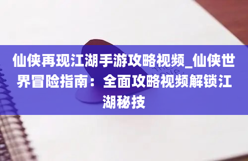 仙侠再现江湖手游攻略视频_仙侠世界冒险指南：全面攻略视频解锁江湖秘技