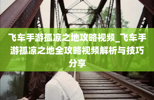 飞车手游孤凉之地攻略视频_飞车手游孤凉之地全攻略视频解析与技巧分享