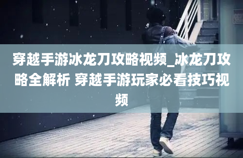 穿越手游冰龙刀攻略视频_冰龙刀攻略全解析 穿越手游玩家必看技巧视频