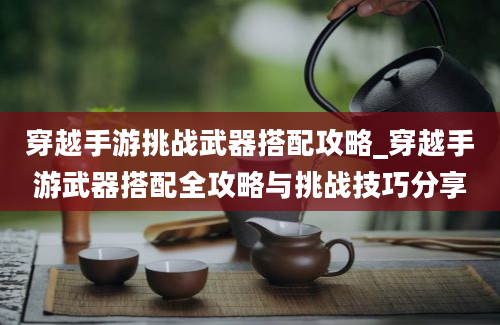 穿越手游挑战武器搭配攻略_穿越手游武器搭配全攻略与挑战技巧分享