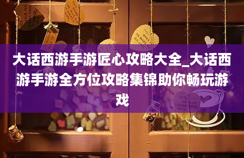 大话西游手游匠心攻略大全_大话西游手游全方位攻略集锦助你畅玩游戏