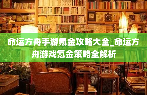 命运方舟手游氪金攻略大全_命运方舟游戏氪金策略全解析