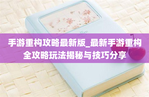 手游重构攻略最新版_最新手游重构全攻略玩法揭秘与技巧分享