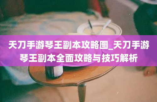 天刀手游琴王副本攻略图_天刀手游琴王副本全面攻略与技巧解析