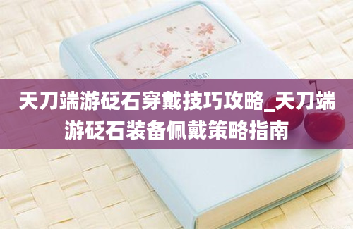 天刀端游砭石穿戴技巧攻略_天刀端游砭石装备佩戴策略指南