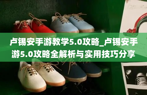 卢锡安手游教学5.0攻略_卢锡安手游5.0攻略全解析与实用技巧分享