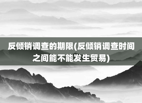 反倾销调查的期限(反倾销调查时间之间能不能发生贸易)