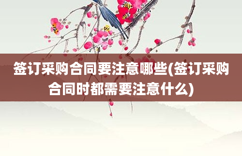 签订采购合同要注意哪些(签订采购合同时都需要注意什么)