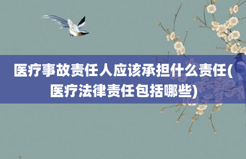 医疗事故责任人应该承担什么责任(医疗法律责任包括哪些)