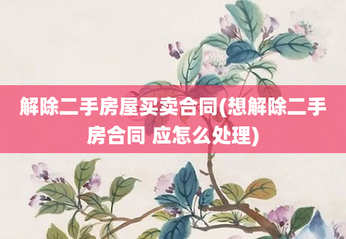 解除二手房屋买卖合同(想解除二手房合同 应怎么处理)