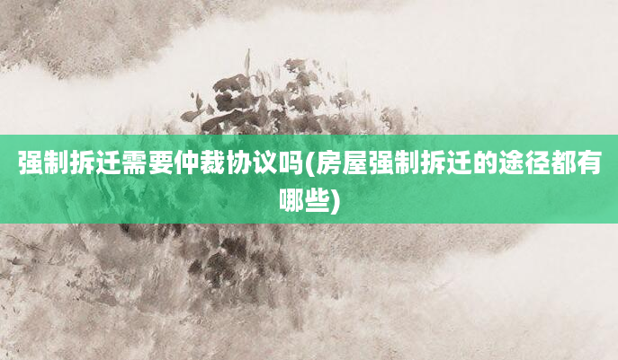 强制拆迁需要仲裁协议吗(房屋强制拆迁的途径都有哪些)