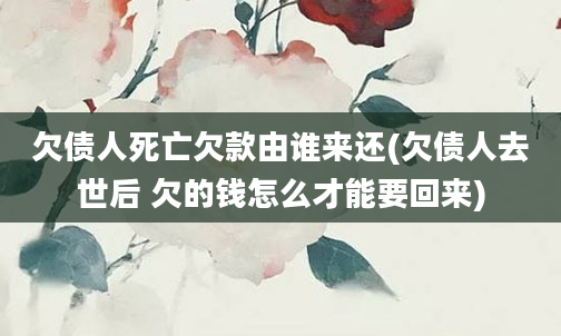 欠债人死亡欠款由谁来还(欠债人去世后 欠的钱怎么才能要回来)