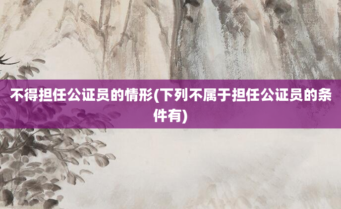 不得担任公证员的情形(下列不属于担任公证员的条件有)