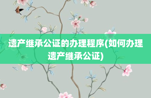 遗产继承公证的办理程序(如何办理遗产继承公证)