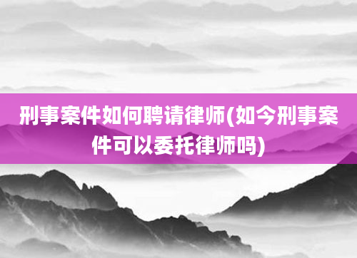 刑事案件如何聘请律师(如今刑事案件可以委托律师吗)