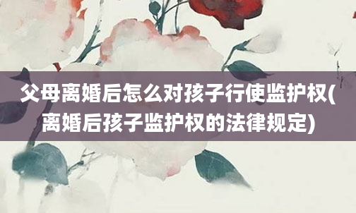 父母离婚后怎么对孩子行使监护权(离婚后孩子监护权的法律规定)