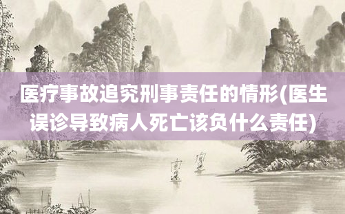 医疗事故追究刑事责任的情形(医生误诊导致病人死亡该负什么责任)