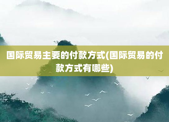 国际贸易主要的付款方式(国际贸易的付款方式有哪些)