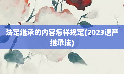 法定继承的内容怎样规定(2023遗产继承法)