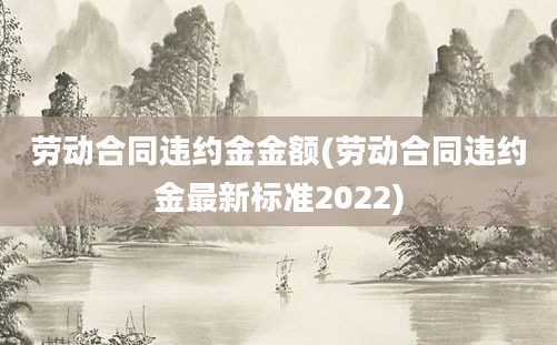 劳动合同违约金金额(劳动合同违约金最新标准2022)