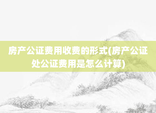 房产公证费用收费的形式(房产公证处公证费用是怎么计算)