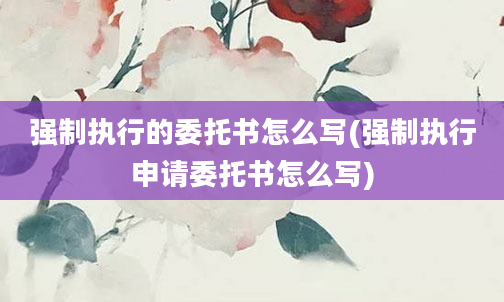 强制执行的委托书怎么写(强制执行申请委托书怎么写)