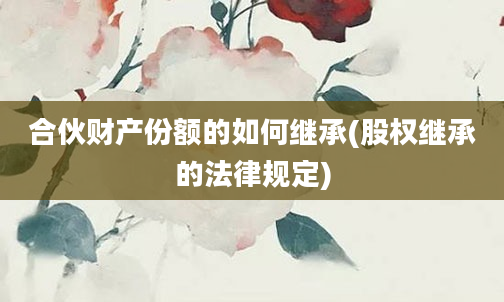 合伙财产份额的如何继承(股权继承的法律规定)