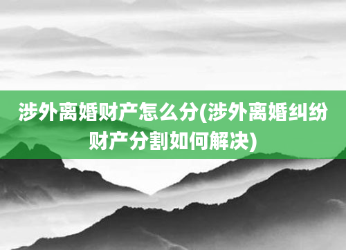 涉外离婚财产怎么分(涉外离婚纠纷财产分割如何解决)