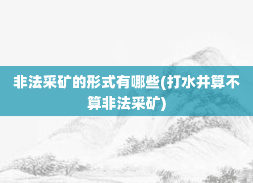 非法采矿的形式有哪些(打水井算不算非法采矿)