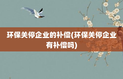 环保关停企业的补偿(环保关停企业有补偿吗)