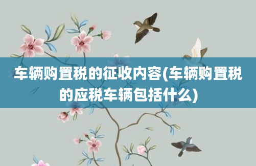 车辆购置税的征收内容(车辆购置税的应税车辆包括什么)