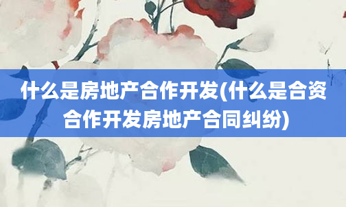 什么是房地产合作开发(什么是合资 合作开发房地产合同纠纷)