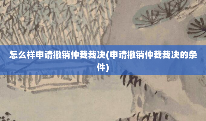 怎么样申请撤销仲裁裁决(申请撤销仲裁裁决的条件)