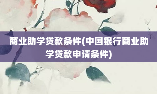 商业助学贷款条件(中国银行商业助学贷款申请条件)