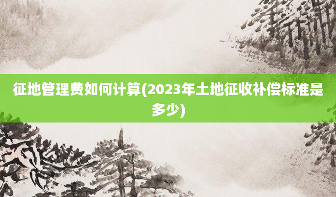 征地管理费如何计算(2023年土地征收补偿标准是多少)