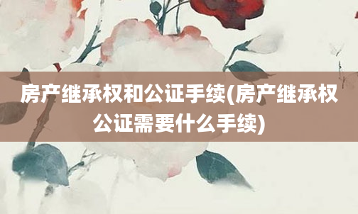 房产继承权和公证手续(房产继承权公证需要什么手续)