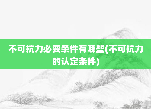 不可抗力必要条件有哪些(不可抗力的认定条件)