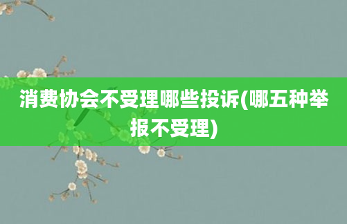 消费协会不受理哪些投诉(哪五种举报不受理)