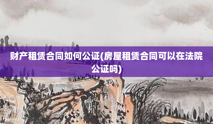 财产租赁合同如何公证(房屋租赁合同可以在法院公证吗)