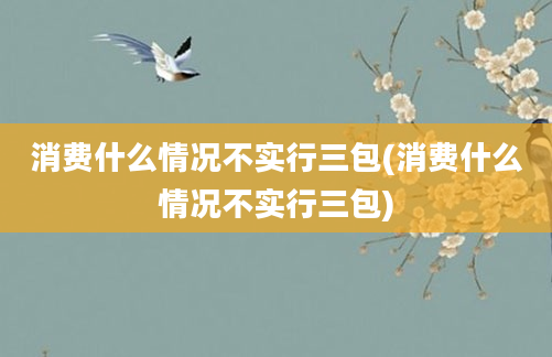 消费什么情况不实行三包(消费什么情况不实行三包)